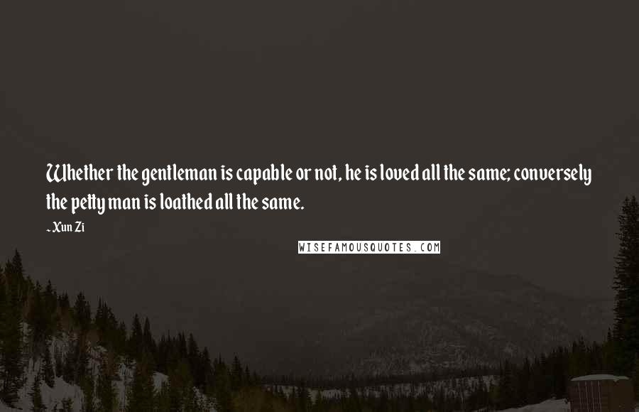 Xun Zi Quotes: Whether the gentleman is capable or not, he is loved all the same; conversely the petty man is loathed all the same.