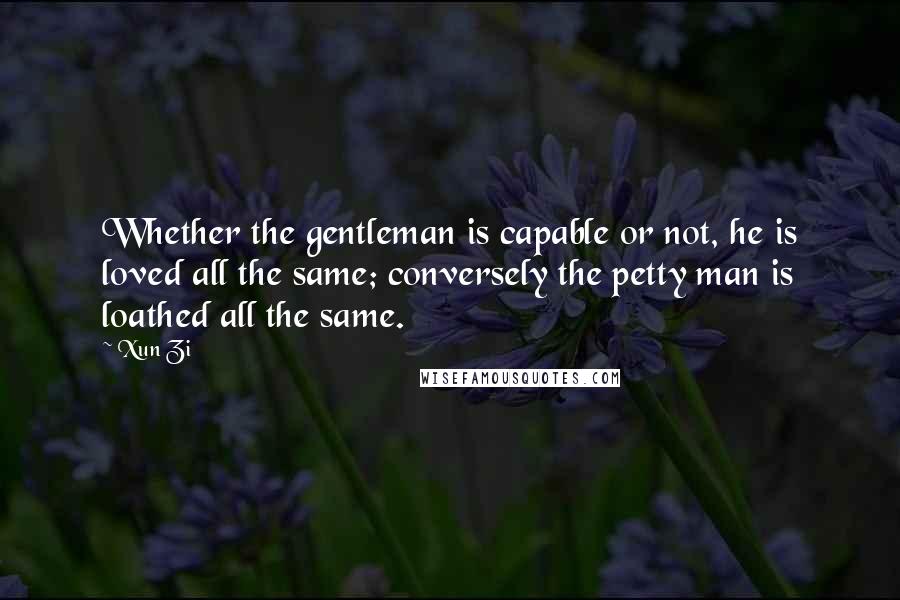 Xun Zi Quotes: Whether the gentleman is capable or not, he is loved all the same; conversely the petty man is loathed all the same.