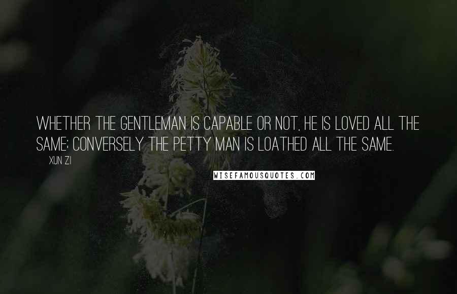 Xun Zi Quotes: Whether the gentleman is capable or not, he is loved all the same; conversely the petty man is loathed all the same.