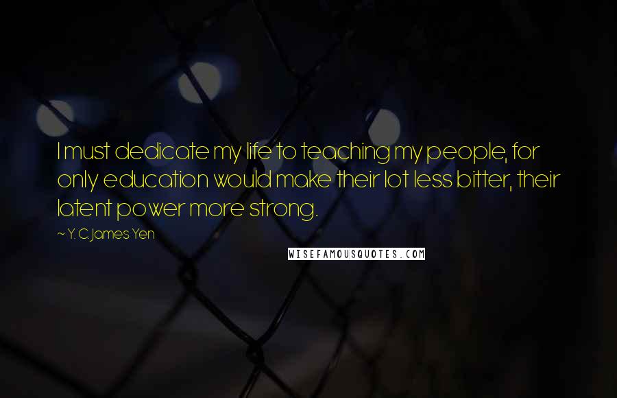 Y. C. James Yen Quotes: I must dedicate my life to teaching my people, for only education would make their lot less bitter, their latent power more strong.