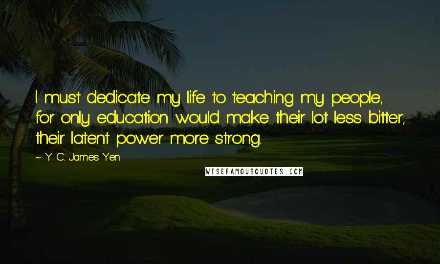 Y. C. James Yen Quotes: I must dedicate my life to teaching my people, for only education would make their lot less bitter, their latent power more strong.