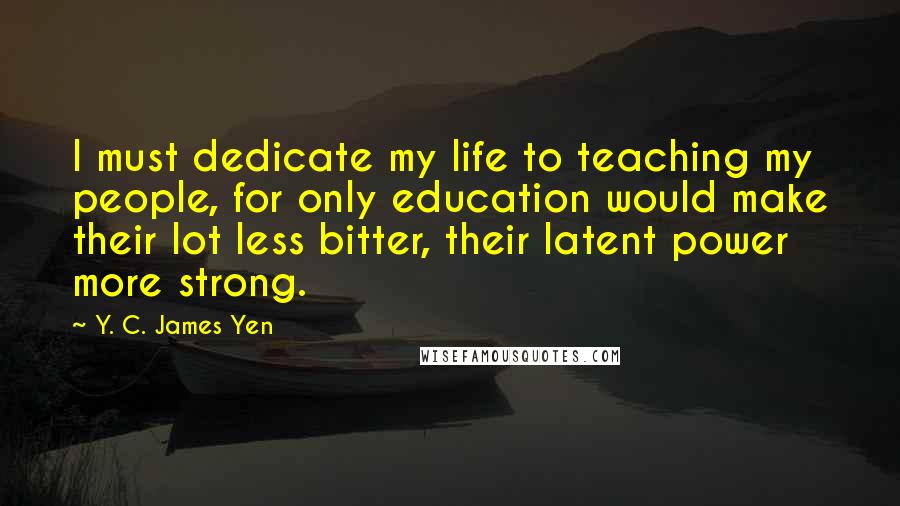 Y. C. James Yen Quotes: I must dedicate my life to teaching my people, for only education would make their lot less bitter, their latent power more strong.