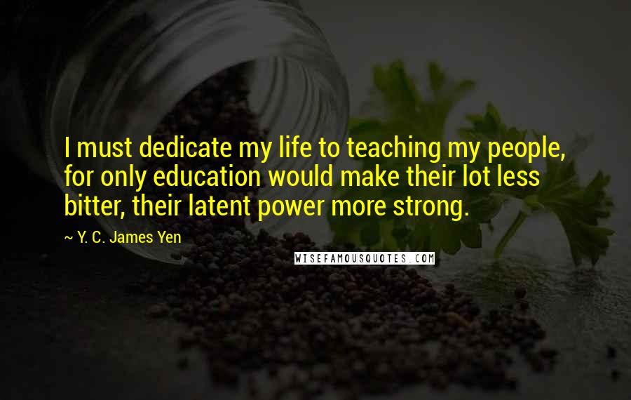 Y. C. James Yen Quotes: I must dedicate my life to teaching my people, for only education would make their lot less bitter, their latent power more strong.