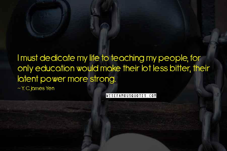 Y. C. James Yen Quotes: I must dedicate my life to teaching my people, for only education would make their lot less bitter, their latent power more strong.