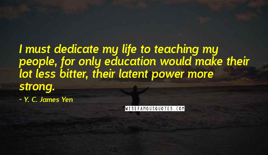 Y. C. James Yen Quotes: I must dedicate my life to teaching my people, for only education would make their lot less bitter, their latent power more strong.