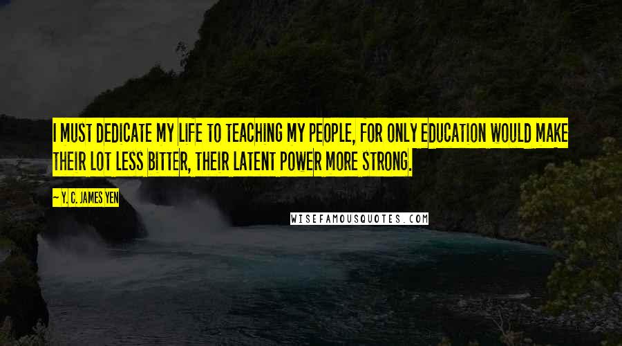 Y. C. James Yen Quotes: I must dedicate my life to teaching my people, for only education would make their lot less bitter, their latent power more strong.