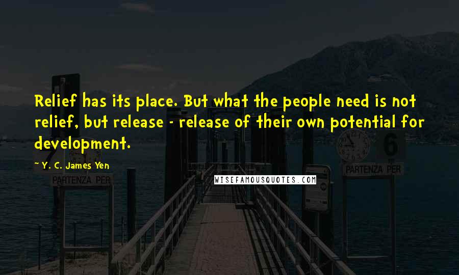 Y. C. James Yen Quotes: Relief has its place. But what the people need is not relief, but release - release of their own potential for development.