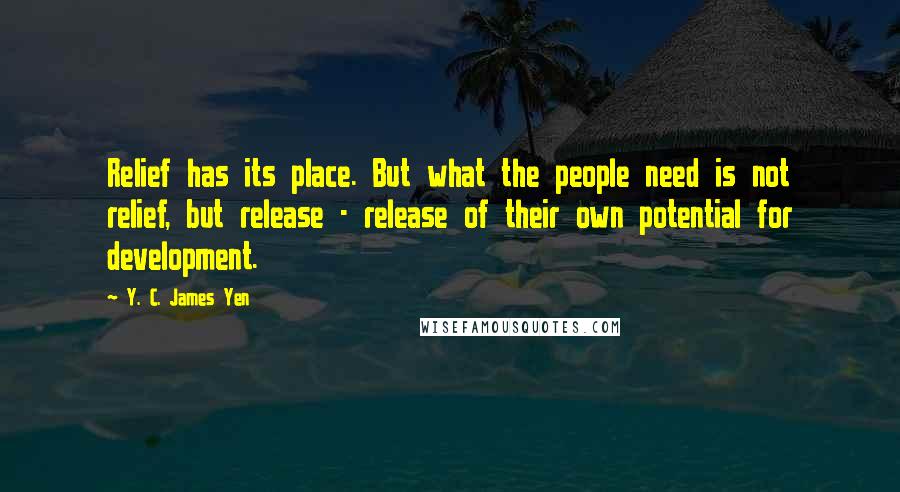 Y. C. James Yen Quotes: Relief has its place. But what the people need is not relief, but release - release of their own potential for development.