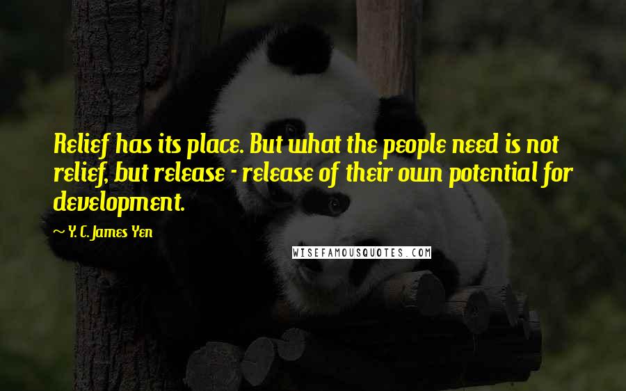 Y. C. James Yen Quotes: Relief has its place. But what the people need is not relief, but release - release of their own potential for development.