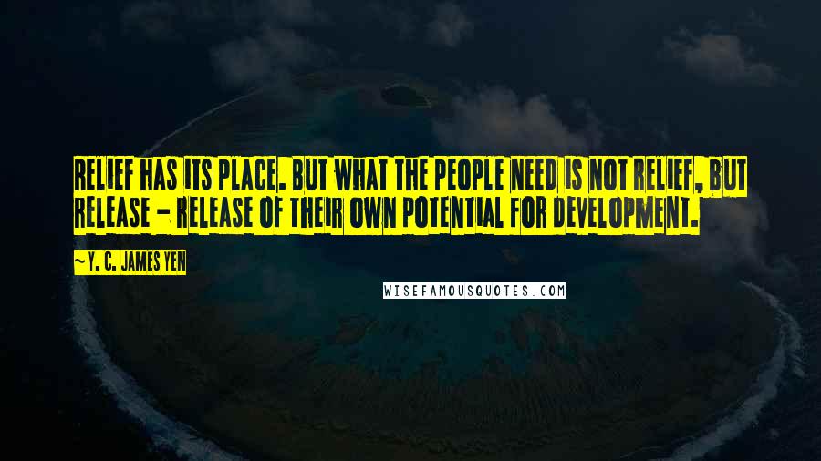 Y. C. James Yen Quotes: Relief has its place. But what the people need is not relief, but release - release of their own potential for development.