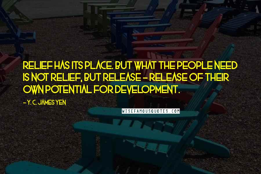 Y. C. James Yen Quotes: Relief has its place. But what the people need is not relief, but release - release of their own potential for development.