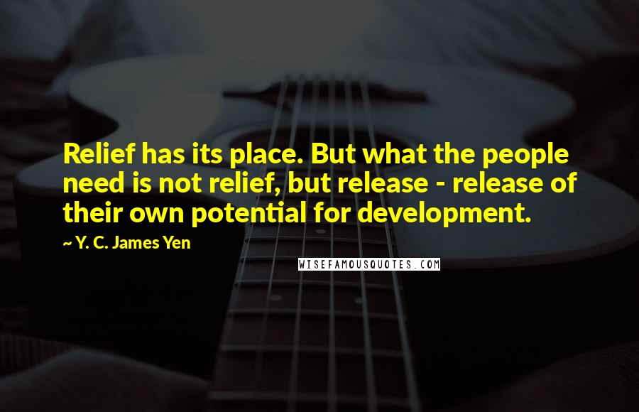 Y. C. James Yen Quotes: Relief has its place. But what the people need is not relief, but release - release of their own potential for development.