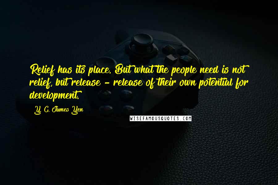 Y. C. James Yen Quotes: Relief has its place. But what the people need is not relief, but release - release of their own potential for development.