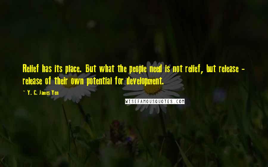 Y. C. James Yen Quotes: Relief has its place. But what the people need is not relief, but release - release of their own potential for development.