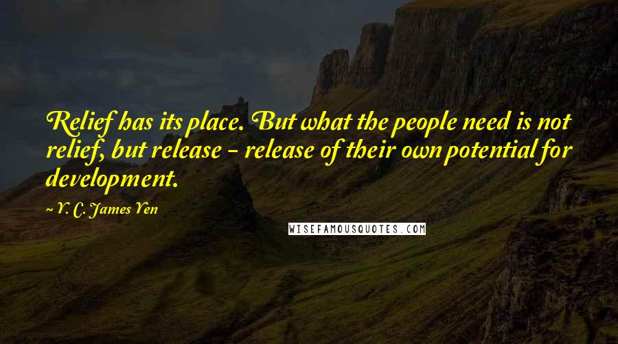 Y. C. James Yen Quotes: Relief has its place. But what the people need is not relief, but release - release of their own potential for development.