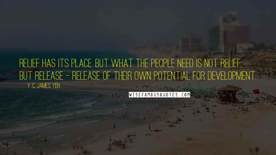 Y. C. James Yen Quotes: Relief has its place. But what the people need is not relief, but release - release of their own potential for development.