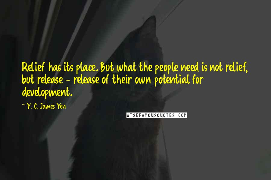 Y. C. James Yen Quotes: Relief has its place. But what the people need is not relief, but release - release of their own potential for development.