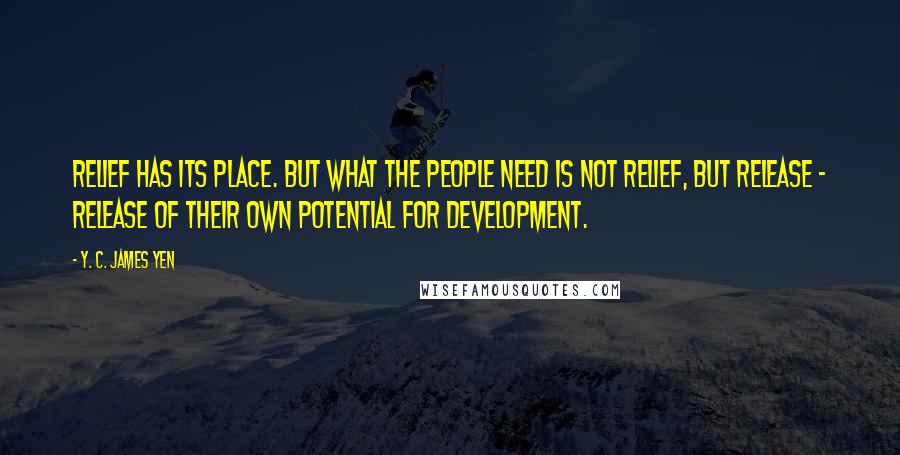 Y. C. James Yen Quotes: Relief has its place. But what the people need is not relief, but release - release of their own potential for development.