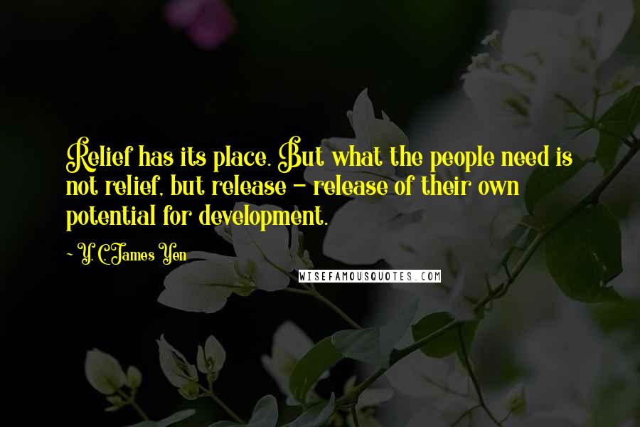 Y. C. James Yen Quotes: Relief has its place. But what the people need is not relief, but release - release of their own potential for development.