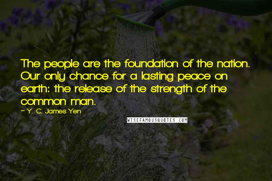 Y. C. James Yen Quotes: The people are the foundation of the nation. Our only chance for a lasting peace on earth: the release of the strength of the common man.