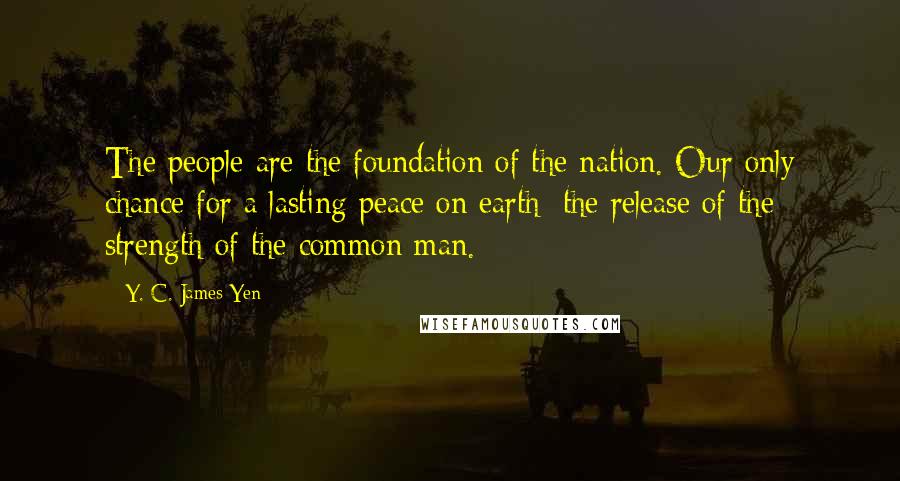 Y. C. James Yen Quotes: The people are the foundation of the nation. Our only chance for a lasting peace on earth: the release of the strength of the common man.