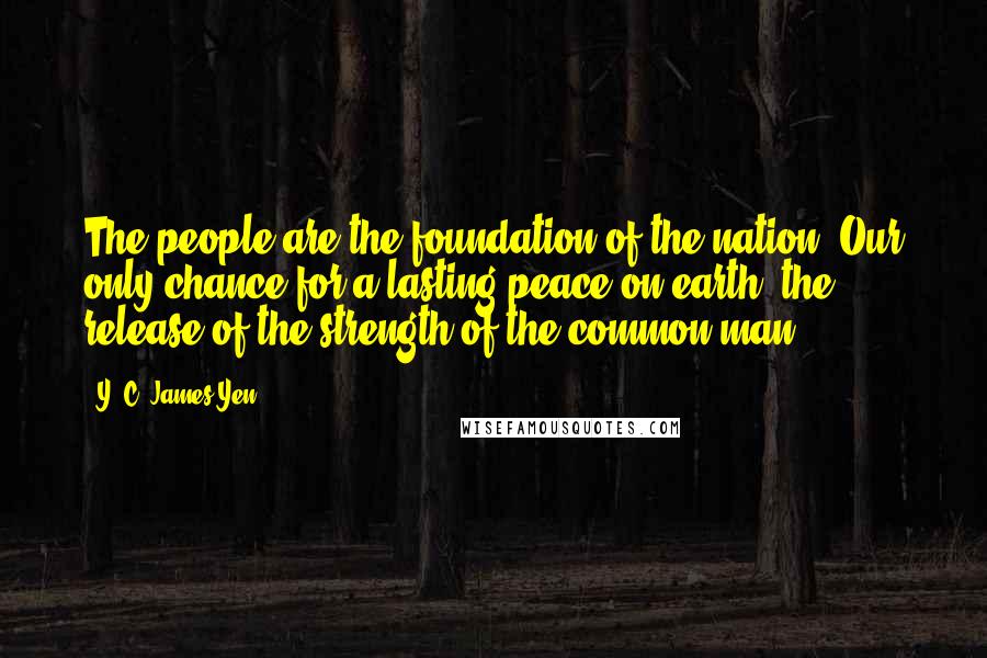 Y. C. James Yen Quotes: The people are the foundation of the nation. Our only chance for a lasting peace on earth: the release of the strength of the common man.