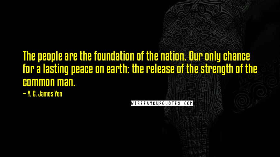 Y. C. James Yen Quotes: The people are the foundation of the nation. Our only chance for a lasting peace on earth: the release of the strength of the common man.