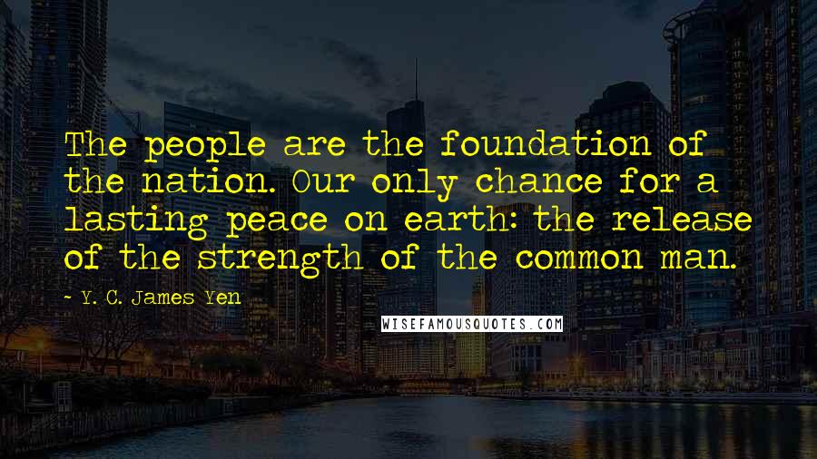 Y. C. James Yen Quotes: The people are the foundation of the nation. Our only chance for a lasting peace on earth: the release of the strength of the common man.