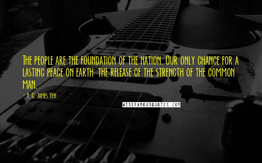 Y. C. James Yen Quotes: The people are the foundation of the nation. Our only chance for a lasting peace on earth: the release of the strength of the common man.