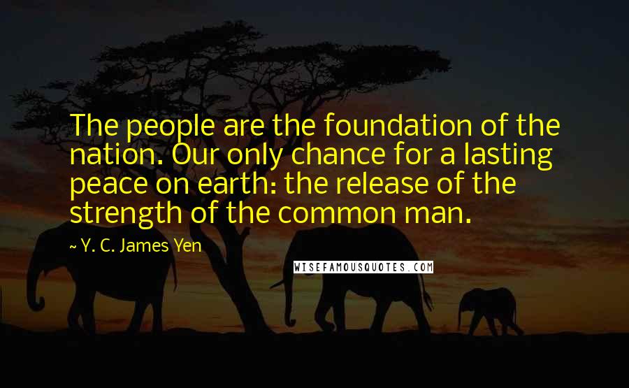 Y. C. James Yen Quotes: The people are the foundation of the nation. Our only chance for a lasting peace on earth: the release of the strength of the common man.