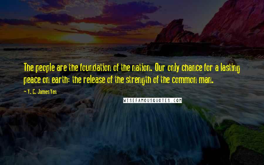 Y. C. James Yen Quotes: The people are the foundation of the nation. Our only chance for a lasting peace on earth: the release of the strength of the common man.