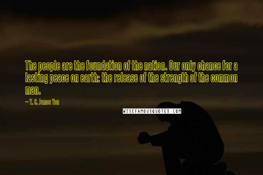 Y. C. James Yen Quotes: The people are the foundation of the nation. Our only chance for a lasting peace on earth: the release of the strength of the common man.