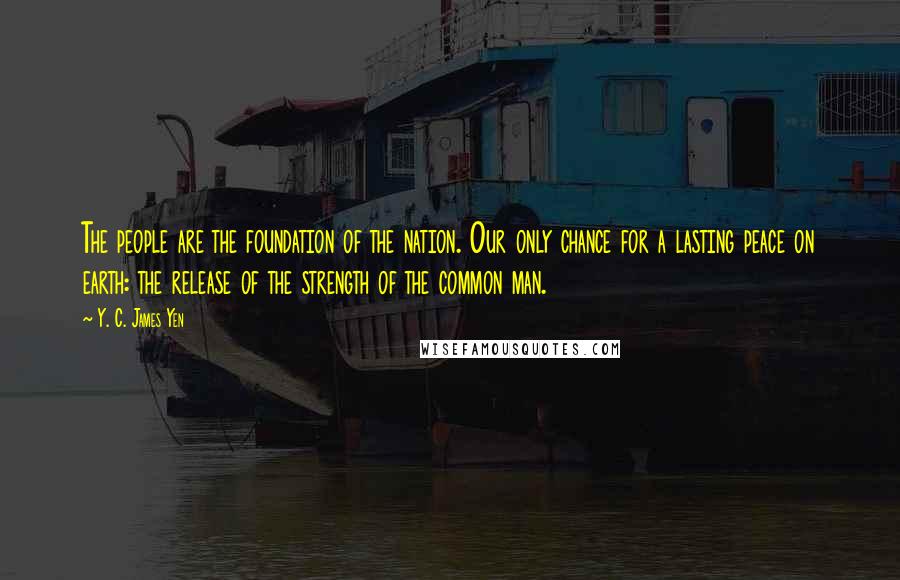 Y. C. James Yen Quotes: The people are the foundation of the nation. Our only chance for a lasting peace on earth: the release of the strength of the common man.