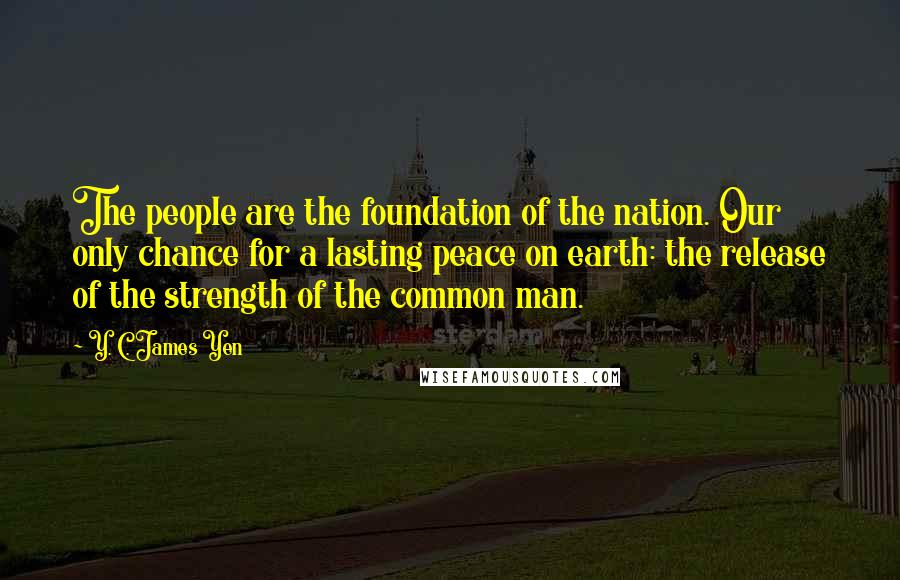 Y. C. James Yen Quotes: The people are the foundation of the nation. Our only chance for a lasting peace on earth: the release of the strength of the common man.