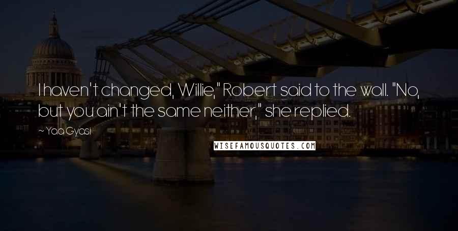 Yaa Gyasi Quotes: I haven't changed, Willie," Robert said to the wall. "No, but you ain't the same neither," she replied.