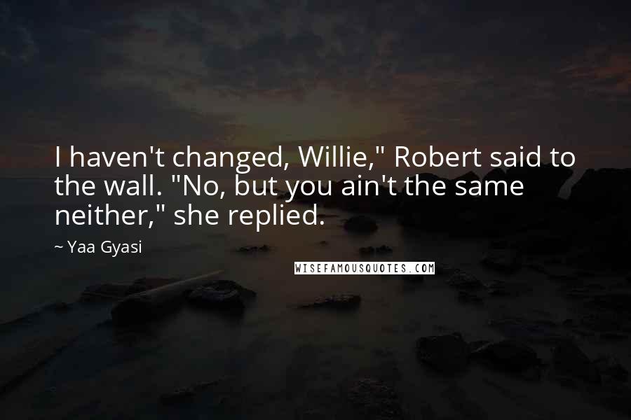 Yaa Gyasi Quotes: I haven't changed, Willie," Robert said to the wall. "No, but you ain't the same neither," she replied.