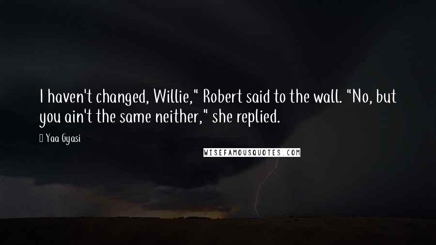 Yaa Gyasi Quotes: I haven't changed, Willie," Robert said to the wall. "No, but you ain't the same neither," she replied.