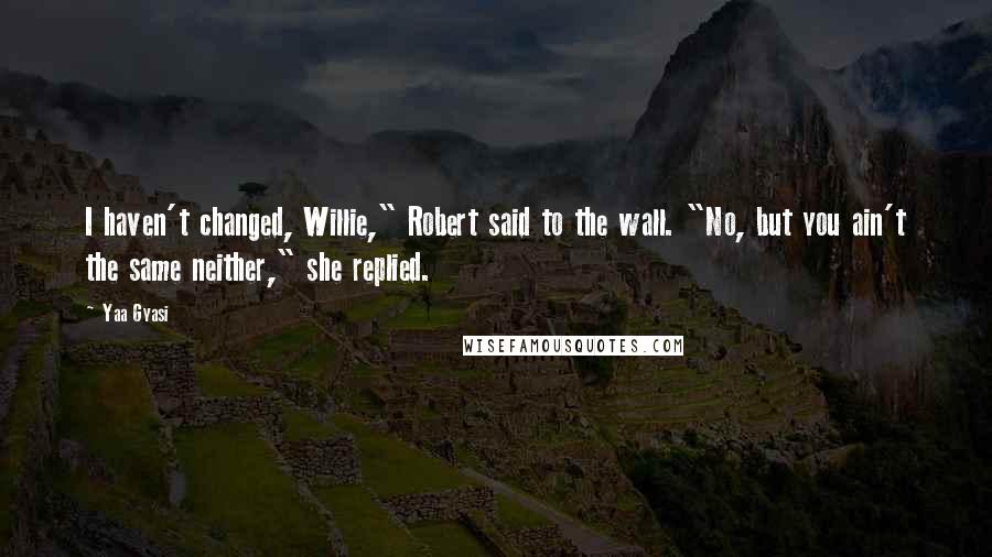 Yaa Gyasi Quotes: I haven't changed, Willie," Robert said to the wall. "No, but you ain't the same neither," she replied.