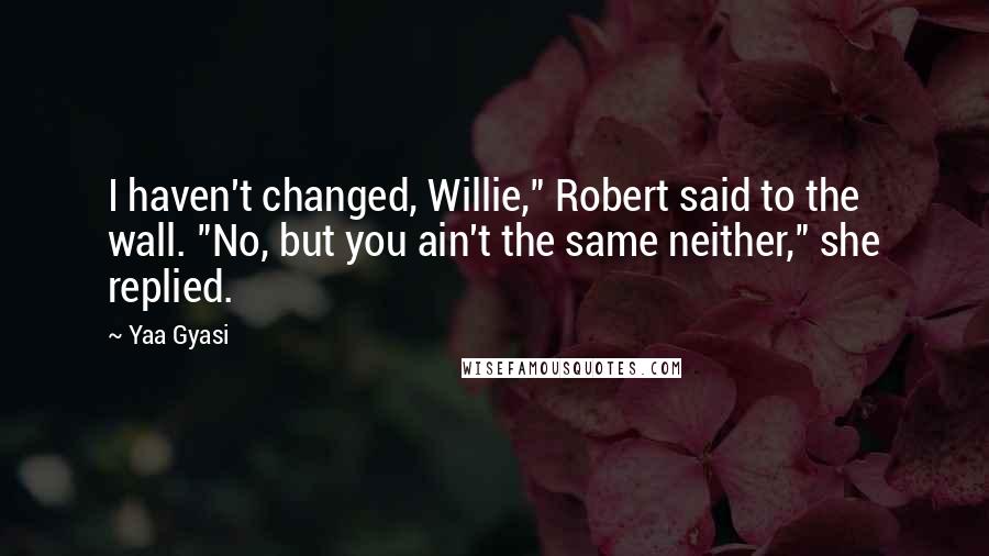 Yaa Gyasi Quotes: I haven't changed, Willie," Robert said to the wall. "No, but you ain't the same neither," she replied.