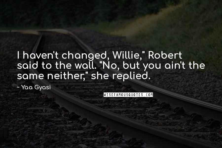 Yaa Gyasi Quotes: I haven't changed, Willie," Robert said to the wall. "No, but you ain't the same neither," she replied.