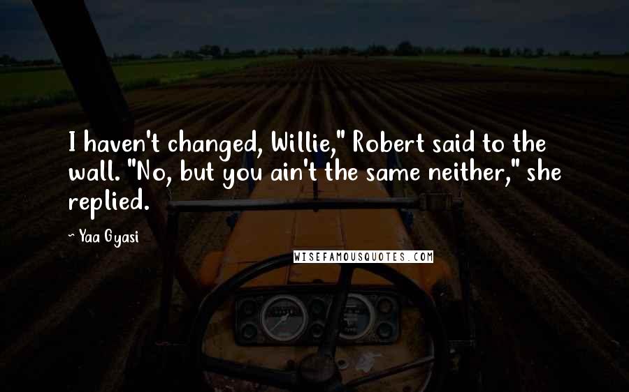 Yaa Gyasi Quotes: I haven't changed, Willie," Robert said to the wall. "No, but you ain't the same neither," she replied.