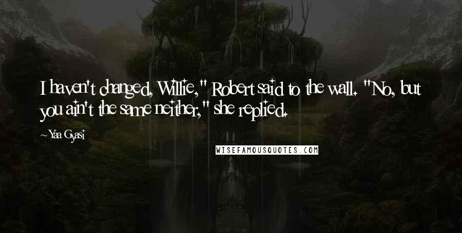 Yaa Gyasi Quotes: I haven't changed, Willie," Robert said to the wall. "No, but you ain't the same neither," she replied.