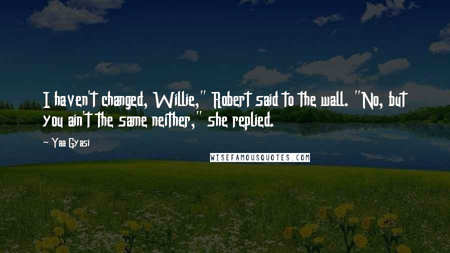 Yaa Gyasi Quotes: I haven't changed, Willie," Robert said to the wall. "No, but you ain't the same neither," she replied.