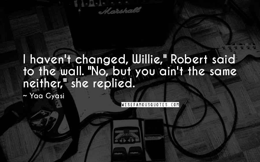 Yaa Gyasi Quotes: I haven't changed, Willie," Robert said to the wall. "No, but you ain't the same neither," she replied.