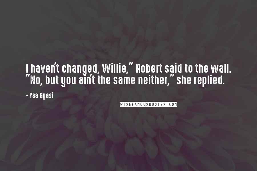 Yaa Gyasi Quotes: I haven't changed, Willie," Robert said to the wall. "No, but you ain't the same neither," she replied.