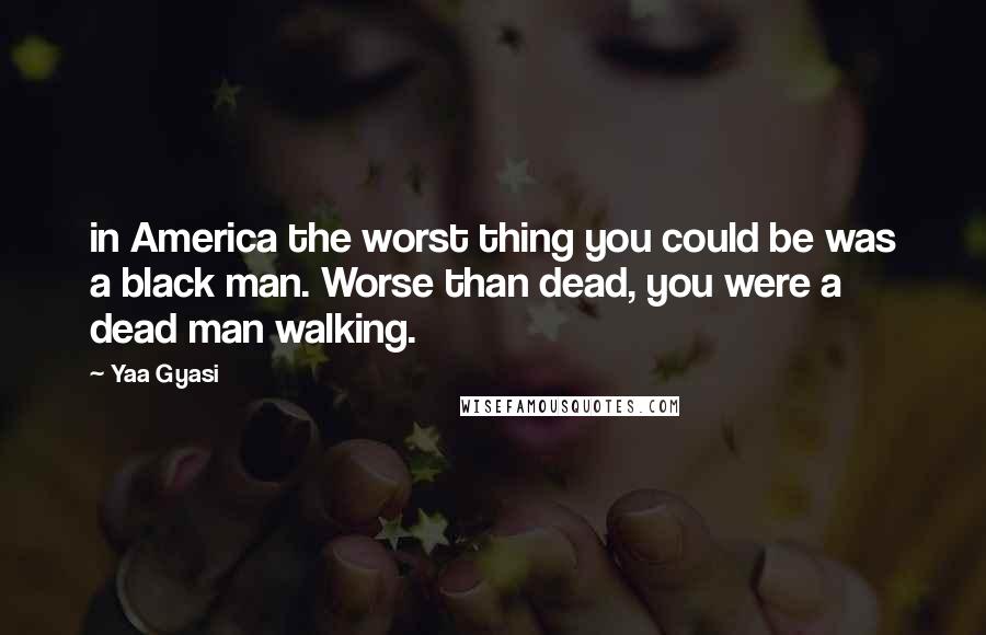 Yaa Gyasi Quotes: in America the worst thing you could be was a black man. Worse than dead, you were a dead man walking.