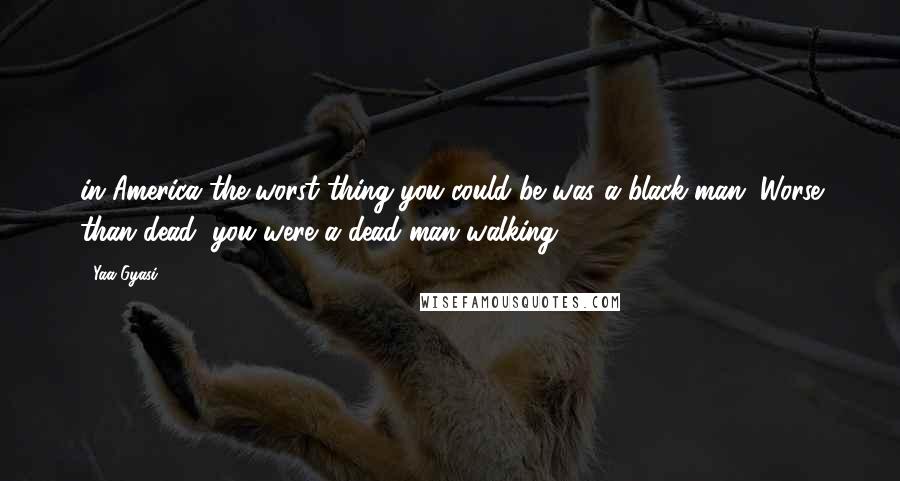 Yaa Gyasi Quotes: in America the worst thing you could be was a black man. Worse than dead, you were a dead man walking.