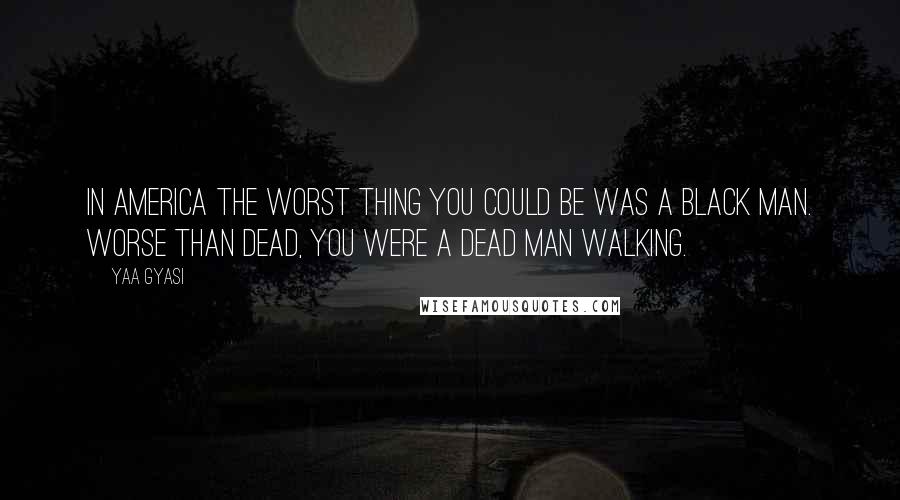 Yaa Gyasi Quotes: in America the worst thing you could be was a black man. Worse than dead, you were a dead man walking.