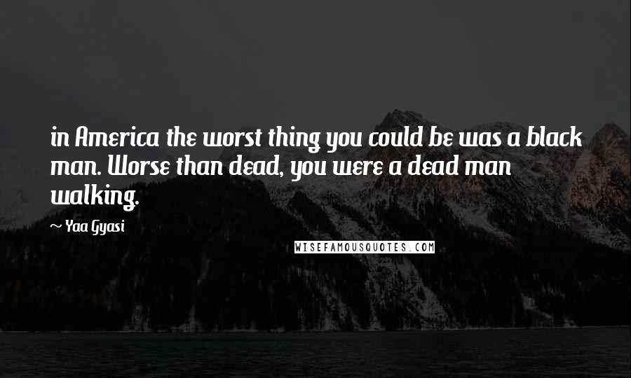 Yaa Gyasi Quotes: in America the worst thing you could be was a black man. Worse than dead, you were a dead man walking.