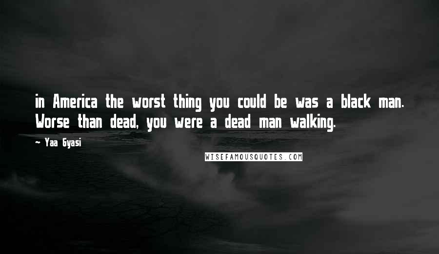 Yaa Gyasi Quotes: in America the worst thing you could be was a black man. Worse than dead, you were a dead man walking.
